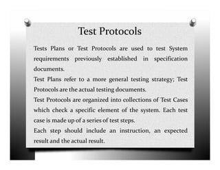 Test Protocols
Tests Plans or Test Protocols are used to test System
requirements previously established in specification
documents.
Test Plans refer to a more general testing strategy; Test
Protocols are the actual testing documents.
Test Protocols are organized into collections of Test Cases
which check a specific element of the system. Each test
case is made up of a series of test steps.
Each step should include an instruction, an expected
result and the actual result.
 