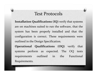 Test Protocols
Installation Qualifications (IQ) verify that systems
are on machines suited to run the software, that the
system has been properly installed and that the
configuration is correct. These requirements wereconfiguration is correct. These requirements were
outlined in the Design Specification.
Operational Qualifications (OQ) verify that
systems perform as expected. The OQ tests
requirements outlined in the Functional
Requirements.
 