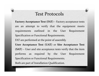 Test Protocols
Factory Acceptance Test (FAT) – Factory acceptance tests
are an attempt to verify that the equipment meets
requirements outlined in the User Requirement
Specification or Functional Requirements.
FAT are performed at the point of assembly.
User Acceptance Test (UAT) or Site Acceptance Test
(SAT) – User and site acceptance tests verify that the item
performs as required by the User Requirement
Specification or Functional Requirements.
Both are part of Installation Qualification.
 