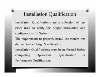 Installation Qualification
Installation Qualifications are a collection of test
cases used to verify the proper installation and
configuration of a System.
The requirement to properly install the system wasThe requirement to properly install the system was
defined in the Design Specification.
Installation Qualifications must be performed before
completing Operational Qualification or
Performance Qualification.
 
