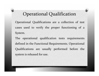 Operational Qualification
Operational Qualifications are a collection of test
cases used to verify the proper functioning of a
System.
The operational qualification tests requirementsThe operational qualification tests requirements
defined in the Functional Requirements. Operational
Qualifications are usually performed before the
system is released for use.
 
