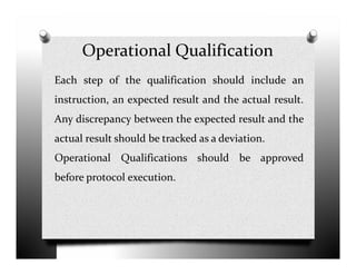 Operational Qualification
Each step of the qualification should include an
instruction, an expected result and the actual result.
Any discrepancy between the expected result and the
actual result should be tracked as a deviation.actual result should be tracked as a deviation.
Operational Qualifications should be approved
before protocol execution.
 