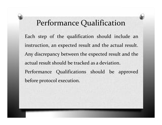 Performance Qualification
Each step of the qualification should include an
instruction, an expected result and the actual result.
Any discrepancy between the expected result and the
actual result should be tracked as a deviation.actual result should be tracked as a deviation.
Performance Qualifications should be approved
before protocol execution.
 