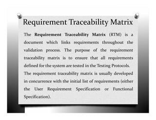 Requirement Traceability Matrix
The Requirement Traceability Matrix (RTM) is a
document which links requirements throughout the
validation process. The purpose of the requirement
traceability matrix is to ensure that all requirementstraceability matrix is to ensure that all requirements
defined for the system are tested in the Testing Protocols.
The requirement traceability matrix is usually developed
in concurrence with the initial list of requirements (either
the User Requirement Specification or Functional
Specification).
 