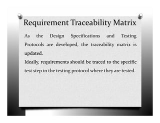 Requirement Traceability Matrix
As the Design Specifications and Testing
Protocols are developed, the traceability matrix is
updated.
Ideally, requirements should be traced to the specificIdeally, requirements should be traced to the specific
test step in the testing protocol where they are tested.
 
