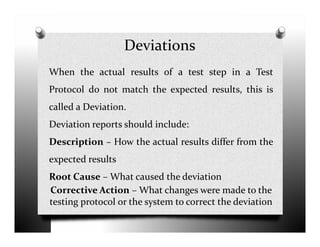 Deviations
When the actual results of a test step in a Test
Protocol do not match the expected results, this is
called a Deviation.
Deviation reports should include:Deviation reports should include:
Description – How the actual results differ from the
expected results
Root Cause – What caused the deviation
Corrective Action – What changes were made to the
testing protocol or the system to correct the deviation
 