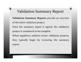 Validation Summary Report
Validation Summary Reports provide an overview
of the entire validation project.
Once the summary report is signed, the validation
project is considered to be complete.project is considered to be complete.
When regulatory auditors review validation projects,
they typically begin by reviewing the summary
report.
 