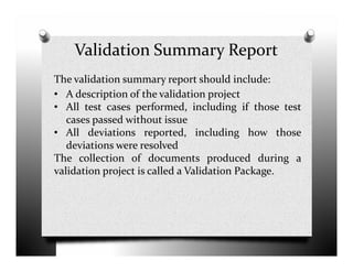 Validation Summary Report
The validation summary report should include:
• A description of the validation project
• All test cases performed, including if those test
cases passed without issue
• All deviations reported, including how those• All deviations reported, including how those
deviations were resolved
The collection of documents produced during a
validation project is called a Validation Package.
 