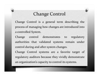 Change Control
Change Control is a general term describing the
process of managing how changes are introduced into
a controlled System.
Change control demonstrates to regulatoryChange control demonstrates to regulatory
authorities that validated systems remain under
control during and after system changes.
Change Control systems are a favorite target of
regulatory auditors because they vividly demonstrate
an organization’s capacity to control its systems.
 