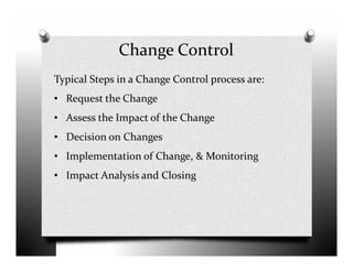 Change Control
Typical Steps in a Change Control process are:
• Request the Change
• Assess the Impact of the Change
• Decision on Changes• Decision on Changes
• Implementation of Change, & Monitoring
• Impact Analysis and Closing
 