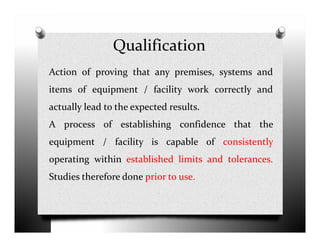 Qualification
Action of proving that any premises, systems and
items of equipment / facility work correctly and
actually lead to the expected results.
A process of establishing confidence that theA process of establishing confidence that the
equipment / facility is capable of consistently
operating within established limits and tolerances.
Studies therefore done prior to use.
 