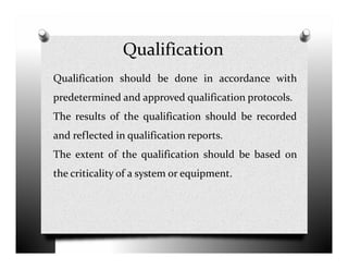 Qualification
Qualification should be done in accordance with
predetermined and approved qualification protocols.
The results of the qualification should be recorded
and reflected in qualification reports.and reflected in qualification reports.
The extent of the qualification should be based on
the criticality of a system or equipment.
 