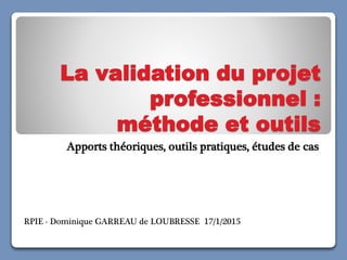 La validation du projet
professionnel :
méthode et outils
Apports théoriques, outils pratiques, études de cas
RPIE - Dominique GARREAU de LOUBRESSE 17/1/2015
 