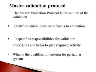 The Master Validation Protocol is the outline of the
validation
• Identifies which items are subjects to validation
• It specifies responsibilities for validation
procedures and helps to plan required activity
• What is the qualification criteria for particular
system
 