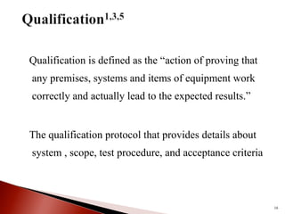 Qualification is defined as the “action of proving that
any premises, systems and items of equipment work
correctly and actually lead to the expected results.”
The qualification protocol that provides details about
system , scope, test procedure, and acceptance criteria
16
 