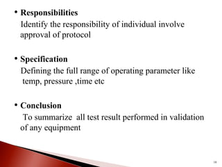 • Responsibilities
Identify the responsibility of individual involve
approval of protocol
• Specification
Defining the full range of operating parameter like
temp, pressure ,time etc
• Conclusion
To summarize all test result performed in validation
of any equipment
18
 