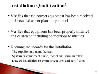 • Verifies that the correct equipment has been received
and installed as per plan and protocol
• Verifies that equipment has been properly installed
and calibrated including connections to utilities.
• Documented records for the installation
The supplier and manufacturer
System or equipment name, model and serial number
Date of installation relevant procedures and certificates
20
 