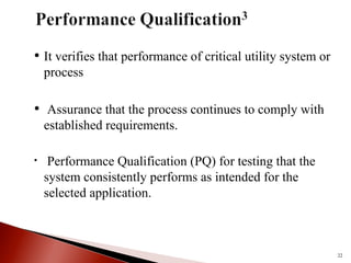 • It verifies that performance of critical utility system or
process
• Assurance that the process continues to comply with
established requirements.
• Performance Qualification (PQ) for testing that the
system consistently performs as intended for the
selected application.
22
 
