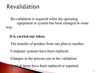 Re-validation is required when the operating
equipment or system has been changed in some
way.
It is carried out when:
The transfer of product from one plan to another
Computer systems have been replaced
Changes in the process use in the validation
Critical items have been replaced or repaired.
23
 