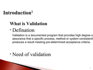 What is Validation
• Defination
Validation is a documented program that provides high degree of
assurance that a specific process, method or system consistently
produces a result meeting pre-determined acceptance criteria.
• Need of validation
3
 