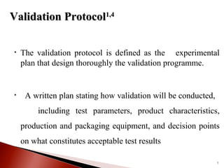 • The validation protocol is defined as the experimental
plan that design thoroughly the validation programme.
• A written plan stating how validation will be conducted,
including test parameters, product characteristics,
production and packaging equipment, and decision points
on what constitutes acceptable test results
7
Validation ProtocolValidation Protocol1,41,4
 