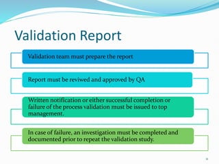 Validation Report
Validation team must prepare the report
Report must be reviwed and approved by QA
Written notification or either successful completion or
failure of the process validation must be issued to top
management.
In case of failure, an investigation must be completed and
documented prior to repeat the validation study.
11
 