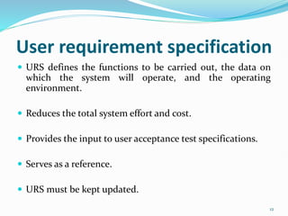 User requirement specification
 URS defines the functions to be carried out, the data on
which the system will operate, and the operating
environment.
 Reduces the total system effort and cost.
 Provides the input to user acceptance test specifications.
 Serves as a reference.
 URS must be kept updated.
12
 