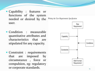  Capability : features or
functions of the system
needed or desired by the
user.
 Condition : measurable
quantitative attributes and
characteristics that are
stipulated for any capacity.
 Constraint : requirements
that are imposed by
circumstance , force or
compulsion, eg: regulatory
or corporate standards. 13
 