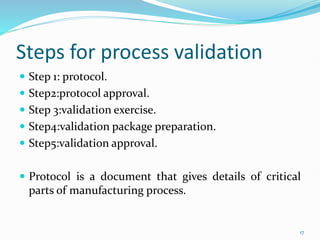 Steps for process validation
 Step 1: protocol.
 Step2:protocol approval.
 Step 3:validation exercise.
 Step4:validation package preparation.
 Step5:validation approval.
 Protocol is a document that gives details of critical
parts of manufacturing process.
17
 
