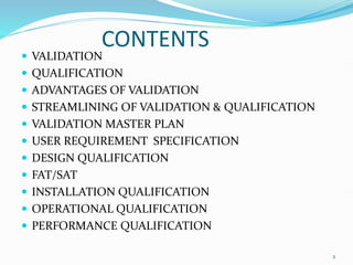 CONTENTS
 VALIDATION
 QUALIFICATION
 ADVANTAGES OF VALIDATION
 STREAMLINING OF VALIDATION & QUALIFICATION
 VALIDATION MASTER PLAN
 USER REQUIREMENT SPECIFICATION
 DESIGN QUALIFICATION
 FAT/SAT
 INSTALLATION QUALIFICATION
 OPERATIONAL QUALIFICATION
 PERFORMANCE QUALIFICATION
2
 