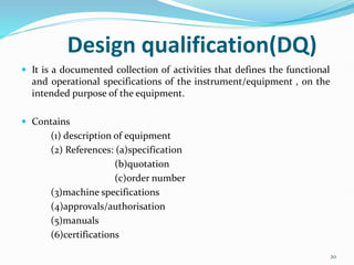 Design qualification(DQ)
 It is a documented collection of activities that defines the functional
and operational specifications of the instrument/equipment , on the
intended purpose of the equipment.
 Contains
(1) description of equipment
(2) References: (a)specification
(b)quotation
(c)order number
(3)machine specifications
(4)approvals/authorisation
(5)manuals
(6)certifications
20
 
