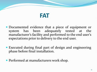 FAT
 Documented evidence that a piece of equipment or
system has been adequately tested at the
manufacturer’s facility and performed to the end user’s
expectations prior to delivery to the end user.
 Executed during final part of design and engineering
phase before final installation.
 Performed at manufacturers work shop.
21
 