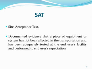 SAT
 Site Acceptance Test.
 Documented evidence that a piece of equipment or
system has not been affected in the transportation and
has been adequately tested at the end user’s facility
and performed to end user’s expectation
22
 