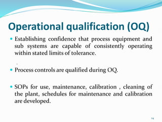 Operational qualification (OQ)
 Establishing confidence that process equipment and
sub systems are capable of consistently operating
within stated limits of tolerance.
 Process controls are qualified during OQ.
 SOPs for use, maintenance, calibration , cleaning of
the plant, schedules for maintenance and calibration
are developed.
.
24
 