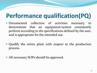 Performance qualification(PQ)
 Documented collection of activities necessary to
demonstrate that an equipment/system consistently
perform according to the specifications defined by the user,
and is appropriate for the intended use.
 Qualify the entire plant with respect to the production
process.
 All necessary SOPs should be approved.
25
 