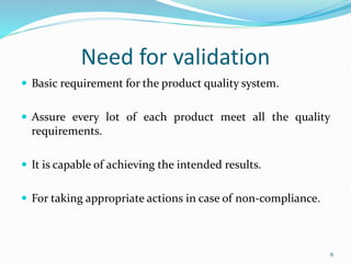 Need for validation
 Basic requirement for the product quality system.
 Assure every lot of each product meet all the quality
requirements.
 It is capable of achieving the intended results.
 For taking appropriate actions in case of non-compliance.
6
 