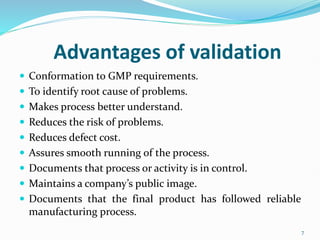 Advantages of validation
 Conformation to GMP requirements.
 To identify root cause of problems.
 Makes process better understand.
 Reduces the risk of problems.
 Reduces defect cost.
 Assures smooth running of the process.
 Documents that process or activity is in control.
 Maintains a company’s public image.
 Documents that the final product has followed reliable
manufacturing process.
7
 