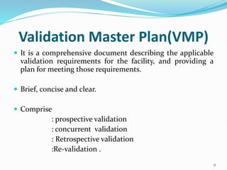 Validation Master Plan(VMP)
 It is a comprehensive document describing the applicable
validation requirements for the facility, and providing a
plan for meeting those requirements.
 Brief, concise and clear.
 Comprise
: prospective validation
: concurrent validation
: Retrospective validation
:Re-validation .
9
 