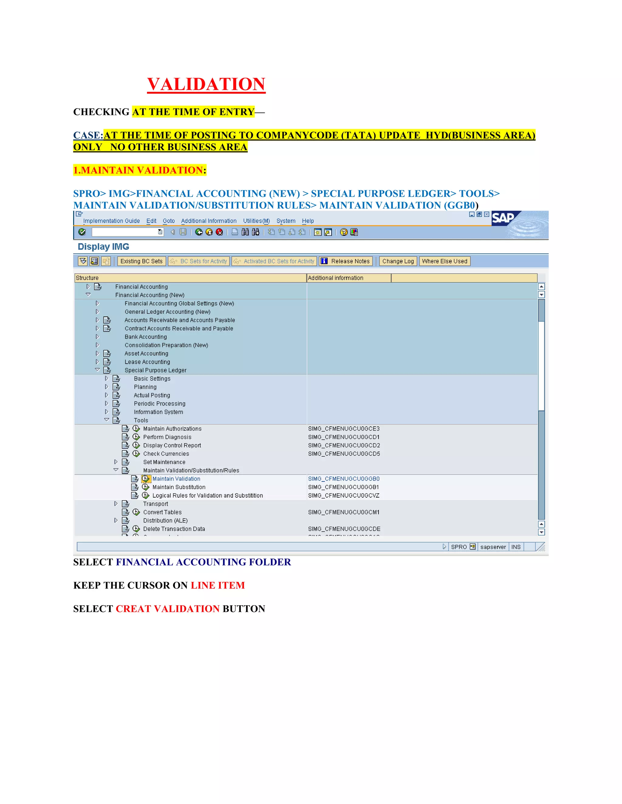 VALIDATION
CHECKING AT THE TIME OF ENTRY—
CASE:AT THE TIME OF POSTING TO COMPANYCODE (TATA) UPDATE HYD(BUSINESS AREA)
ONLY NO OTHER BUSINESS AREA
1.MAINTAIN VALIDATION:
SPRO> IMG>FINANCIAL ACCOUNTING (NEW) > SPECIAL PURPOSE LEDGER> TOOLS>
MAINTAIN VALIDATION/SUBSTITUTION RULES> MAINTAIN VALIDATION (GGB0)
SELECT FINANCIAL ACCOUNTING FOLDER
KEEP THE CURSOR ON LINE ITEM
SELECT CREAT VALIDATION BUTTON
 