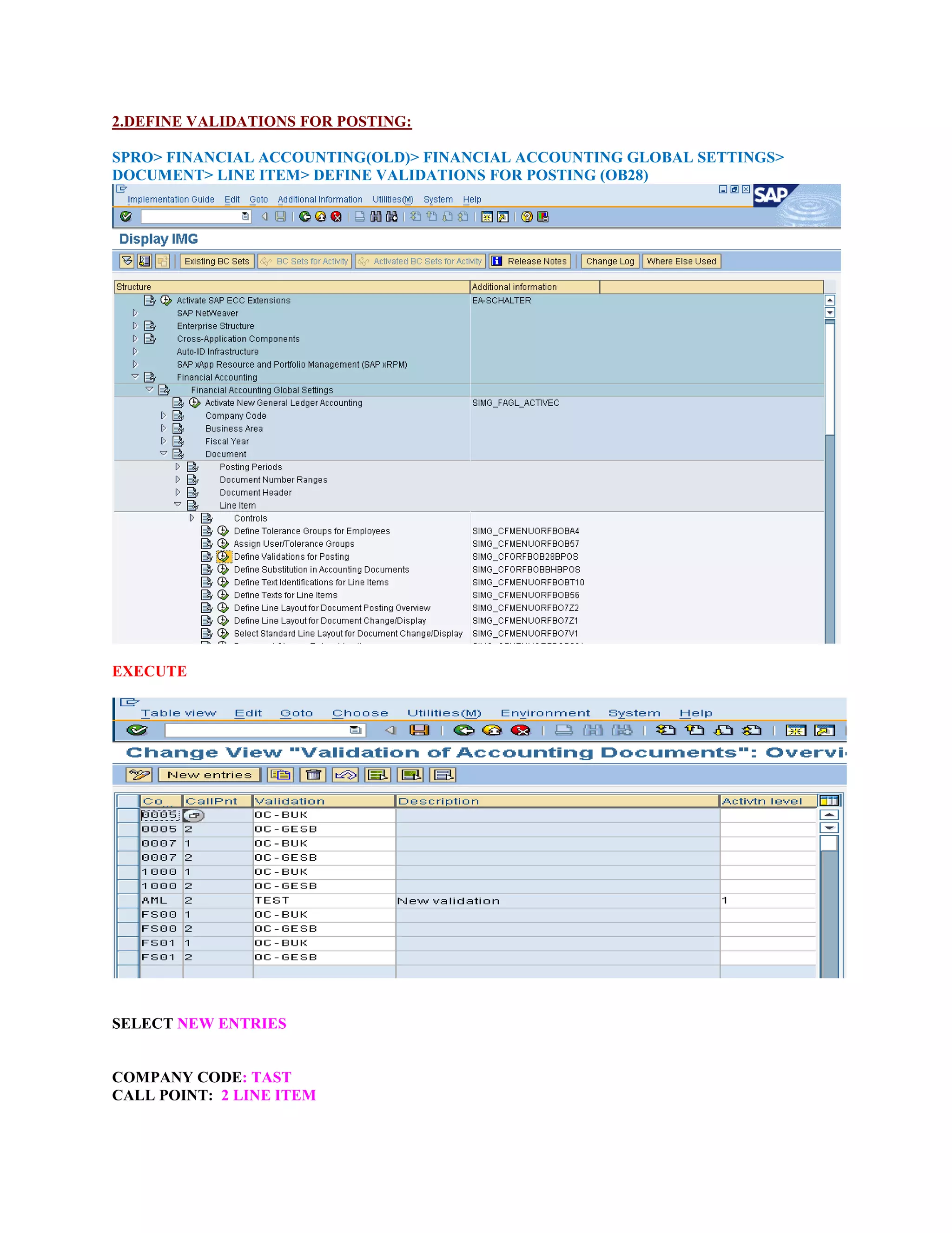 2.DEFINE VALIDATIONS FOR POSTING:
SPRO> FINANCIAL ACCOUNTING(OLD)> FINANCIAL ACCOUNTING GLOBAL SETTINGS>
DOCUMENT> LINE ITEM> DEFINE VALIDATIONS FOR POSTING (OB28)
EXECUTE
SELECT NEW ENTRIES
COMPANY CODE: TAST
CALL POINT: 2 LINE ITEM
 