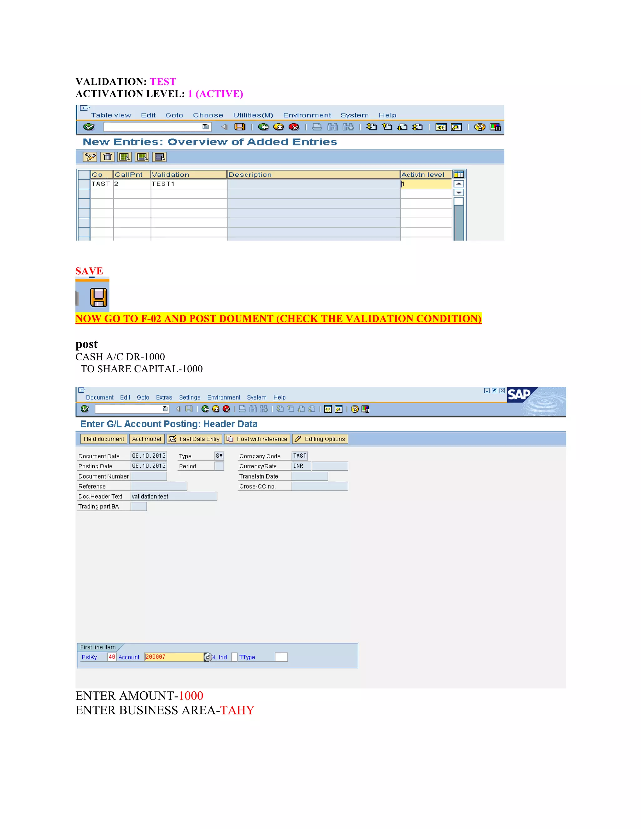 VALIDATION: TEST
ACTIVATION LEVEL: 1 (ACTIVE)
SAVE
NOW GO TO F-02 AND POST DOUMENT (CHECK THE VALIDATION CONDITION)
post
CASH A/C DR-1000
TO SHARE CAPITAL-1000
ENTER AMOUNT-1000
ENTER BUSINESS AREA-TAHY
 