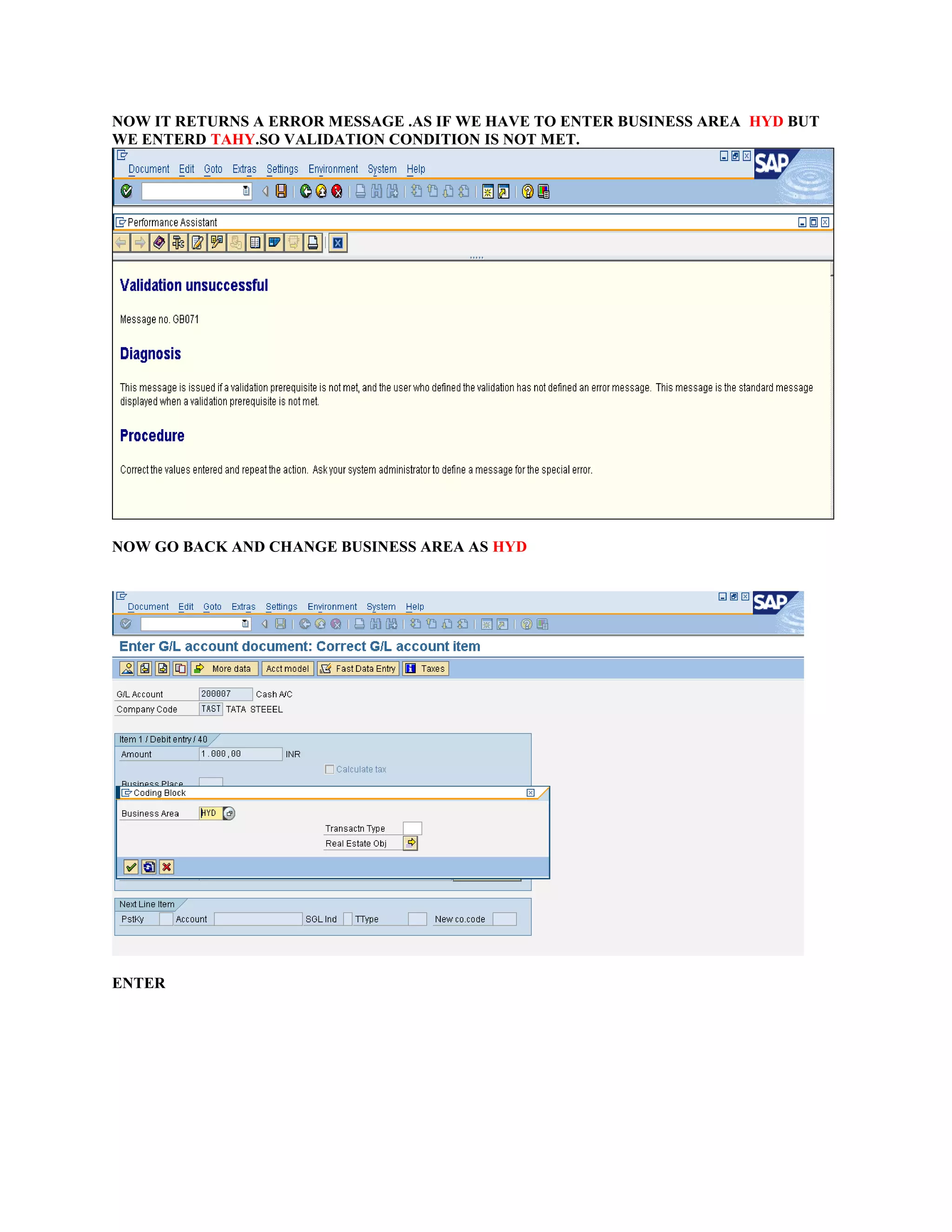 NOW IT RETURNS A ERROR MESSAGE .AS IF WE HAVE TO ENTER BUSINESS AREA HYD BUT
WE ENTERD TAHY.SO VALIDATION CONDITION IS NOT MET.
NOW GO BACK AND CHANGE BUSINESS AREA AS HYD
ENTER
 