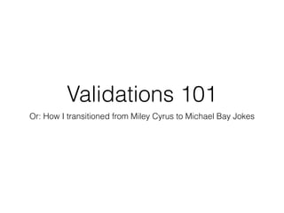 Validations 101
Or: How I transitioned from Miley Cyrus to Michael Bay Jokes
 