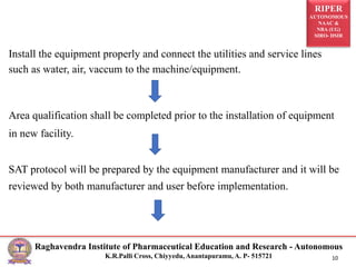RIPER
AUTONOMOUS
NAAC &
NBA (UG)
SIRO- DSIR
Raghavendra Institute of Pharmaceutical Education and Research - Autonomous
K.R.Palli Cross, Chiyyedu, Anantapuramu, A. P- 515721 10
Install the equipment properly and connect the utilities and service lines
such as water, air, vaccum to the machine/equipment.
Area qualification shall be completed prior to the installation of equipment
in new facility.
SAT protocol will be prepared by the equipment manufacturer and it will be
reviewed by both manufacturer and user before implementation.
 