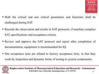 RIPER
AUTONOMOUS
NAAC &
NBA (UG)
SIRO- DSIR
Raghavendra Institute of Pharmaceutical Education and Research - Autonomous
K.R.Palli Cross, Chiyyedu, Anantapuramu, A. P- 515721 11
 Both the critical and non critical parameters and functions shall be
challenged during SAT.
 Records the observation and results in SAT protocols, if machine complies
SAT specifications and acceptance criteria.
 Review and approve the SAT protocol and report after completion of
documentation, equipment is recommended for IQ.
 Site acceptance tests are related to factory acceptance tests, in that they
work by inspection and dynamic forms of testing to system components.
 