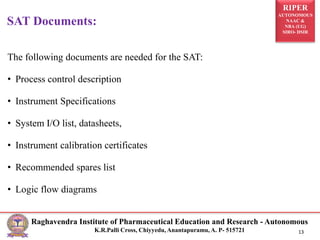 RIPER
AUTONOMOUS
NAAC &
NBA (UG)
SIRO- DSIR
Raghavendra Institute of Pharmaceutical Education and Research - Autonomous
K.R.Palli Cross, Chiyyedu, Anantapuramu, A. P- 515721 13
The following documents are needed for the SAT:
• Process control description
• Instrument Specifications
• System I/O list, datasheets,
• Instrument calibration certificates
• Recommended spares list
• Logic flow diagrams
SAT Documents:
 