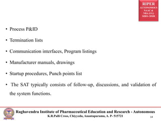 RIPER
AUTONOMOUS
NAAC &
NBA (UG)
SIRO- DSIR
Raghavendra Institute of Pharmaceutical Education and Research - Autonomous
K.R.Palli Cross, Chiyyedu, Anantapuramu, A. P- 515721 14
• Process P&ID
• Termination lists
• Communication interfaces, Program listings
• Manufacturer manuals, drawings
• Startup procedures, Punch points list
• The SAT typically consists of follow-up, discussions, and validation of
the system functions.
 