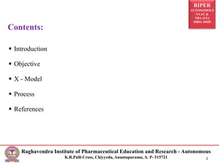 RIPER
AUTONOMOUS
NAAC &
NBA (UG)
SIRO- DSIR
Raghavendra Institute of Pharmaceutical Education and Research - Autonomous
K.R.Palli Cross, Chiyyedu, Anantapuramu, A. P- 515721 2
 Introduction
 Objective
 X - Model
 Process
 References
Contents:
 