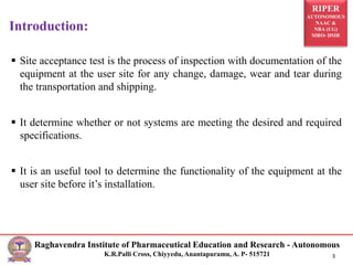 RIPER
AUTONOMOUS
NAAC &
NBA (UG)
SIRO- DSIR
Raghavendra Institute of Pharmaceutical Education and Research - Autonomous
K.R.Palli Cross, Chiyyedu, Anantapuramu, A. P- 515721 3
 Site acceptance test is the process of inspection with documentation of the
equipment at the user site for any change, damage, wear and tear during
the transportation and shipping.
 It determine whether or not systems are meeting the desired and required
specifications.
 It is an useful tool to determine the functionality of the equipment at the
user site before it’s installation.
Introduction:
 