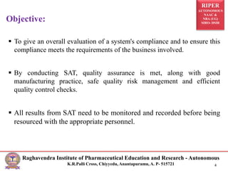 RIPER
AUTONOMOUS
NAAC &
NBA (UG)
SIRO- DSIR
Raghavendra Institute of Pharmaceutical Education and Research - Autonomous
K.R.Palli Cross, Chiyyedu, Anantapuramu, A. P- 515721 4
 To give an overall evaluation of a system's compliance and to ensure this
compliance meets the requirements of the business involved.
 By conducting SAT, quality assurance is met, along with good
manufacturing practice, safe quality risk management and efficient
quality control checks.
 All results from SAT need to be monitored and recorded before being
resourced with the appropriate personnel.
Objective:
 